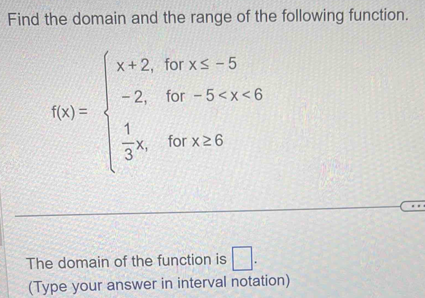 Find the domain and the range of the following function.
f(x)=beginarrayl x+2,forx≤ -5 -2,for-5
The domain of the function is □ . 
(Type your answer in interval notation)