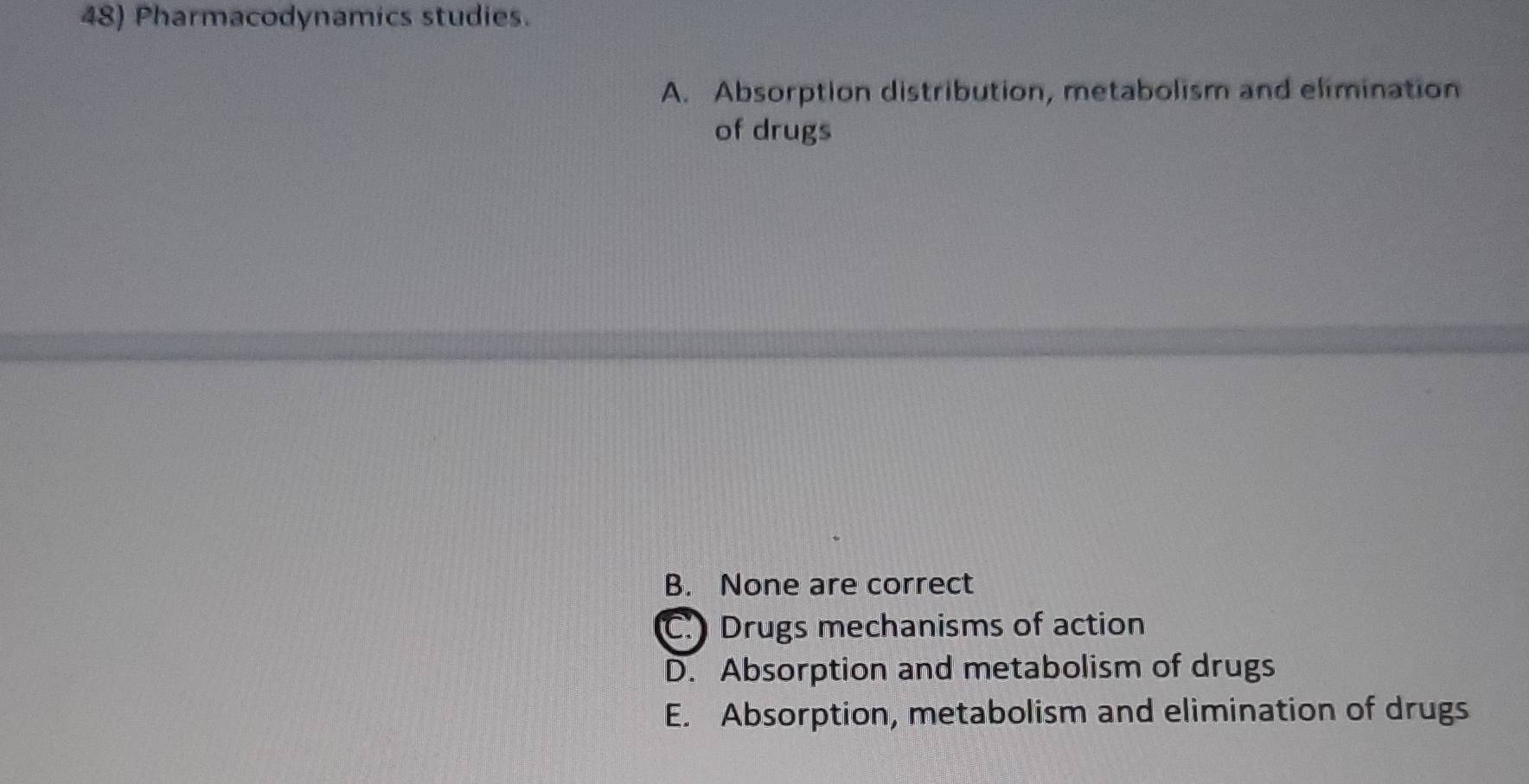 Pharmacodynamics studies.
A. Absorption distribution, metabolism and elimination
of drugs
B. None are correct
C. Drugs mechanisms of action
D. Absorption and metabolism of drugs
E. Absorption, metabolism and elimination of drugs