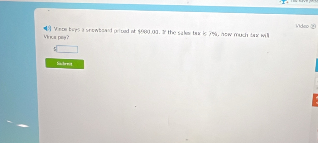 Video ⑥ 
Vince buys a snowboard priced at $980.00. If the sales tax is 7%, how much tax will 
Vince pay? 
S 
Submit