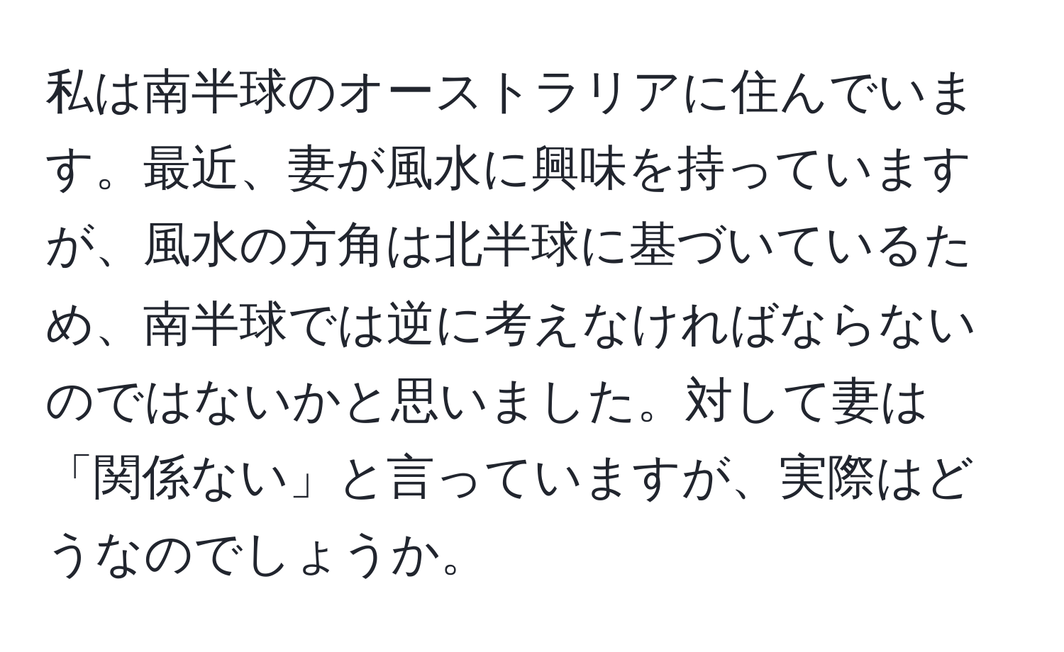 私は南半球のオーストラリアに住んでいます。最近、妻が風水に興味を持っていますが、風水の方角は北半球に基づいているため、南半球では逆に考えなければならないのではないかと思いました。対して妻は「関係ない」と言っていますが、実際はどうなのでしょうか。