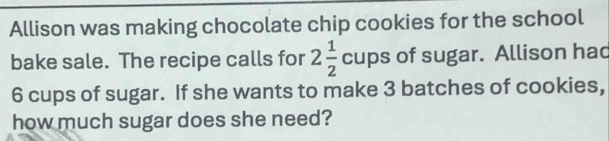 Allison was making chocolate chip cookies for the school 
bake sale. The recipe calls for 2 1/2 cups of sugar. Allison hac
6 cups of sugar. If she wants to make 3 batches of cookies, 
how much sugar does she need?