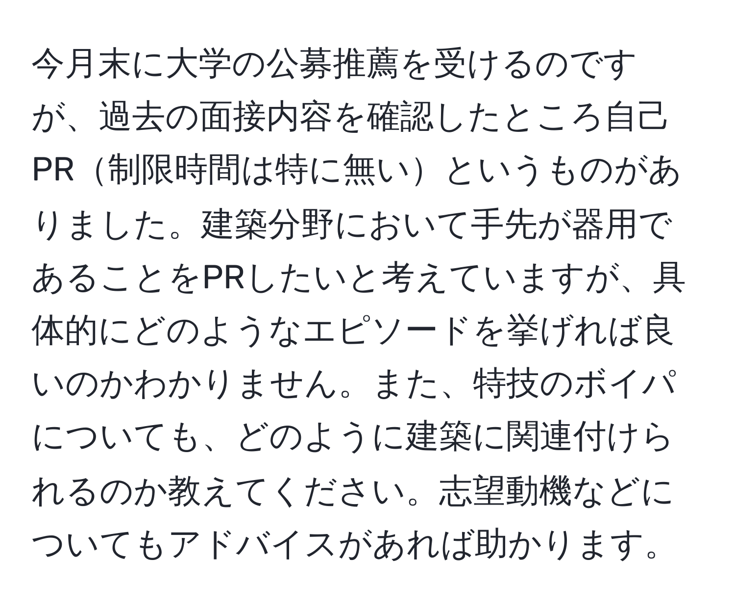 今月末に大学の公募推薦を受けるのですが、過去の面接内容を確認したところ自己PR制限時間は特に無いというものがありました。建築分野において手先が器用であることをPRしたいと考えていますが、具体的にどのようなエピソードを挙げれば良いのかわかりません。また、特技のボイパについても、どのように建築に関連付けられるのか教えてください。志望動機などについてもアドバイスがあれば助かります。