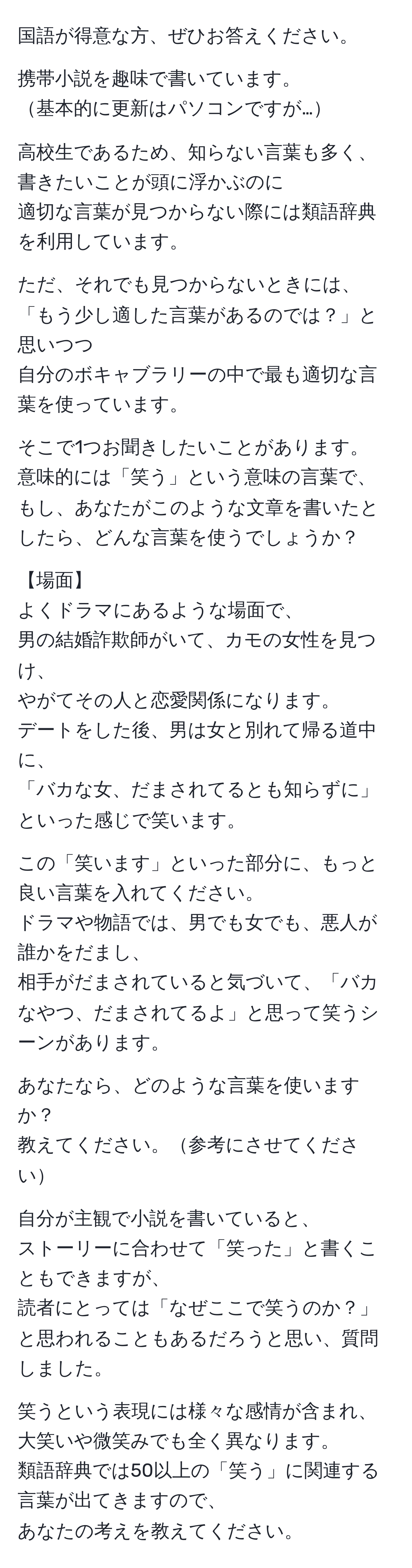 国語が得意な方、ぜひお答えください。

携帯小説を趣味で書いています。
基本的に更新はパソコンですが…

高校生であるため、知らない言葉も多く、
書きたいことが頭に浮かぶのに
適切な言葉が見つからない際には類語辞典を利用しています。

ただ、それでも見つからないときには、
「もう少し適した言葉があるのでは？」と思いつつ
自分のボキャブラリーの中で最も適切な言葉を使っています。

そこで1つお聞きしたいことがあります。
意味的には「笑う」という意味の言葉で、
もし、あなたがこのような文章を書いたとしたら、どんな言葉を使うでしょうか？

【場面】
よくドラマにあるような場面で、
男の結婚詐欺師がいて、カモの女性を見つけ、
やがてその人と恋愛関係になります。
デートをした後、男は女と別れて帰る道中に、
「バカな女、だまされてるとも知らずに」といった感じで笑います。

この「笑います」といった部分に、もっと良い言葉を入れてください。
ドラマや物語では、男でも女でも、悪人が誰かをだまし、
相手がだまされていると気づいて、「バカなやつ、だまされてるよ」と思って笑うシーンがあります。

あなたなら、どのような言葉を使いますか？
教えてください。参考にさせてください

自分が主観で小説を書いていると、
ストーリーに合わせて「笑った」と書くこともできますが、
読者にとっては「なぜここで笑うのか？」と思われることもあるだろうと思い、質問しました。

笑うという表現には様々な感情が含まれ、大笑いや微笑みでも全く異なります。
類語辞典では50以上の「笑う」に関連する言葉が出てきますので、
あなたの考えを教えてください。