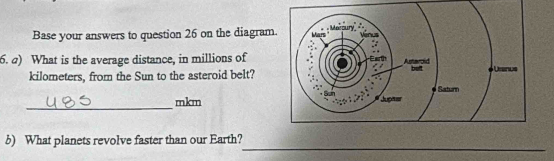 Base your answers to question 26 on the diagram 
6. a) What is the average distance, in millions of 
kilometers, from the Sun to the asteroid belt? 
_mkm 
_ 
b) What planets revolve faster than our Earth?