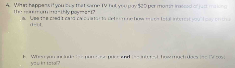 What happens if you buy that same TV but you pay $20 per month instead of just making 
the minimum monthly payment? 
a. Use the credit card calculator to determine how much total interest you'll pay or this 
debt. 
b. When you include the purchase price and the interest, how much does the TV cost 
you in total?