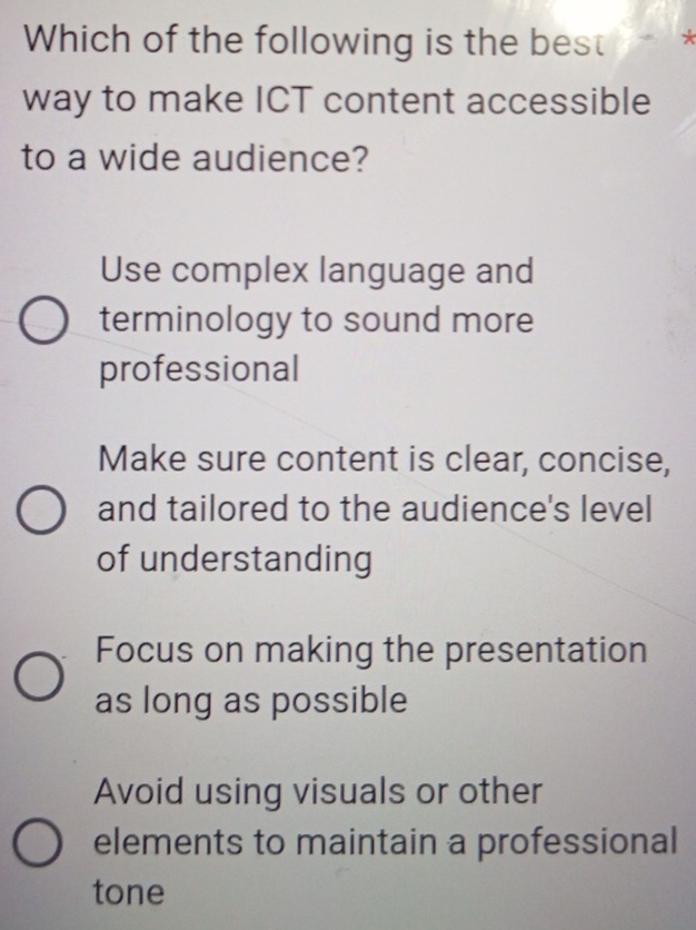 Which of the following is the best 7
way to make ICT content accessible
to a wide audience?
Use complex language and
terminology to sound more
professional
Make sure content is clear, concise,
and tailored to the audience's level
of understanding
Focus on making the presentation
as long as possible
Avoid using visuals or other
elements to maintain a professional
tone