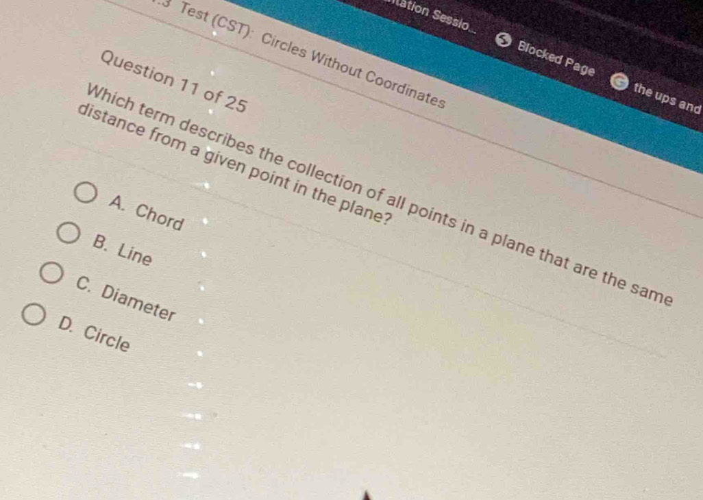 Nation Sessio Blocked Page
3 Test (CST): Circles Without Coordinate
Question 11 of 25
the ups and
distance from a given point in the plane 
hich term describes the collection of all points in a plane that are the sam
A. Chord
B. Line
C. Diameter
D. Circle