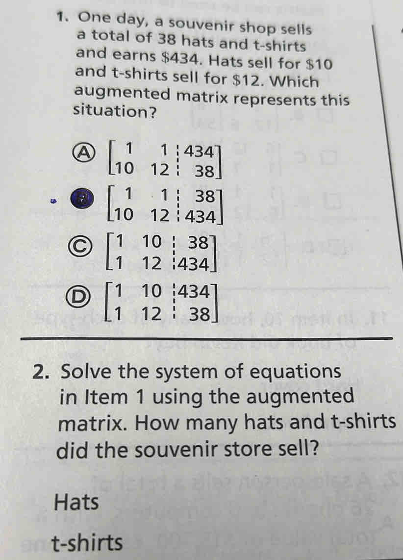 One day, a souvenir shop sells
a total of 38 hats and t-shirts
and earns $434. Hats sell for $10
and t-shirts sell for $12. Which
augmented matrix represents this
situation?
A beginbmatrix 1&1&|434 10&12&|38endbmatrix
beginbmatrix 1&1&|&38 10&12&|&434endbmatrix
C beginbmatrix 1&10&i&38 1&12&i434endbmatrix
D beginbmatrix 1&10&i434 1&12&i38endbmatrix
2. Solve the system of equations
in Item 1 using the augmented
matrix. How many hats and t-shirts
did the souvenir store sell?
Hats
t-shirts