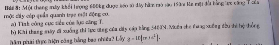 Một thang máy khối lượng 600kg được kéo từ đáy hầm mỏ sâu 150m lên mặt đất bằng lực căng T của 
một dây cáp quấn quanh trục một động cơ. 
a) Tính công cực tiểu của lực căng T. 
b) Khi thang máy đi xuống thì lực tăng của dây cáp bằng 5400N. Muốn cho thang xuống đều thì hệ thống 
hãm phải thực hiện công bằng bao nhiêu? Lấy g=10(m/s^2).