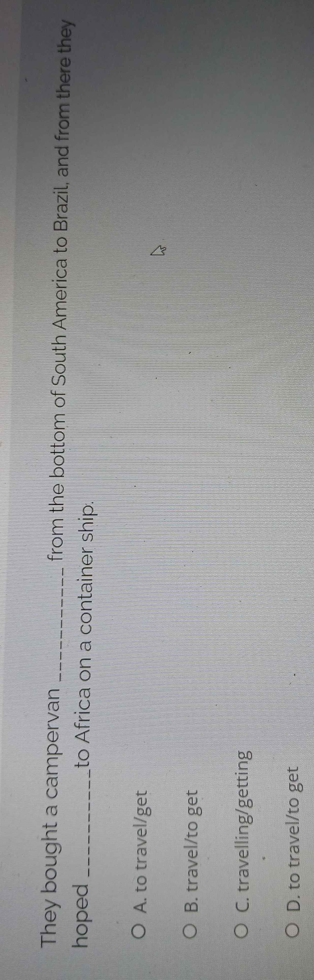 They bought a campervan _from the bottom of South America to Brazil, and from there they
hoped_ to Africa on a container ship.
A. to travel/get
B. travel/to get
C. travelling/getting
D. to travel/to get