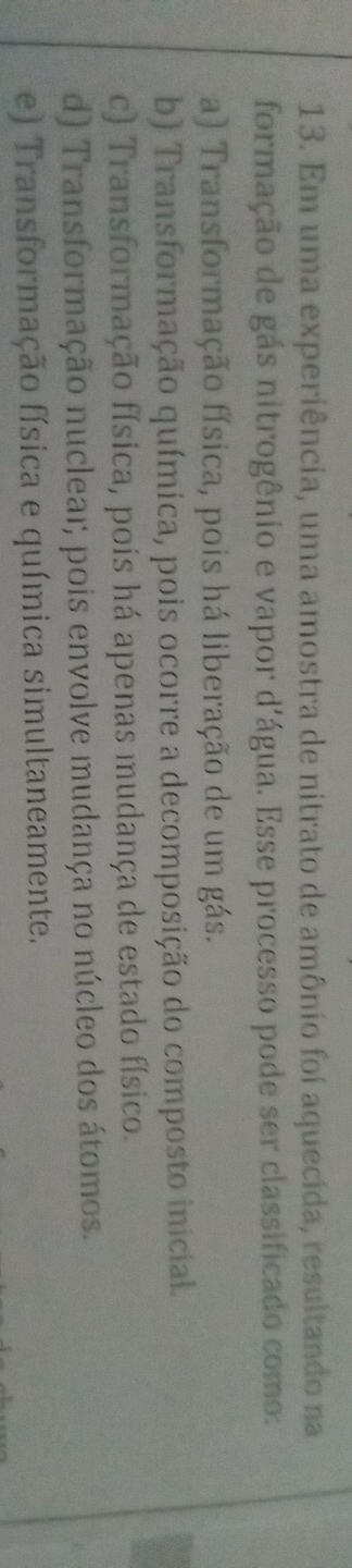 Em uma experiência, uma amostra de nitrato de amônio foi aquecida, resultando na
formação de gás nitrogênio e vapor d'água. Esse processo pode ser classificado como:
a) Transformação física, pois há liberação de um gás.
b) Transformação química, pois ocorre a decomposição do composto inicial.
c) Transformação física, pois há apenas mudança de estado físico.
d) Transformação nucleaı; pois envolve mudança no núcleo dos átomos.
e) Transformação física e química simultaneamente.