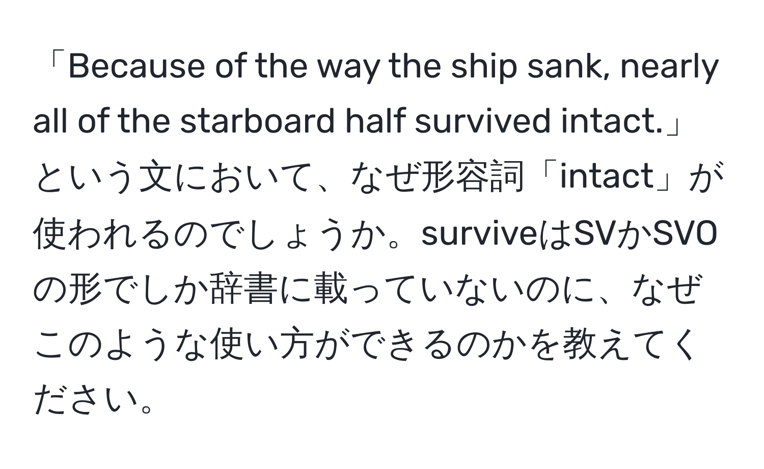 「Because of the way the ship sank, nearly all of the starboard half survived intact.」という文において、なぜ形容詞「intact」が使われるのでしょうか。surviveはSVかSVOの形でしか辞書に載っていないのに、なぜこのような使い方ができるのかを教えてください。