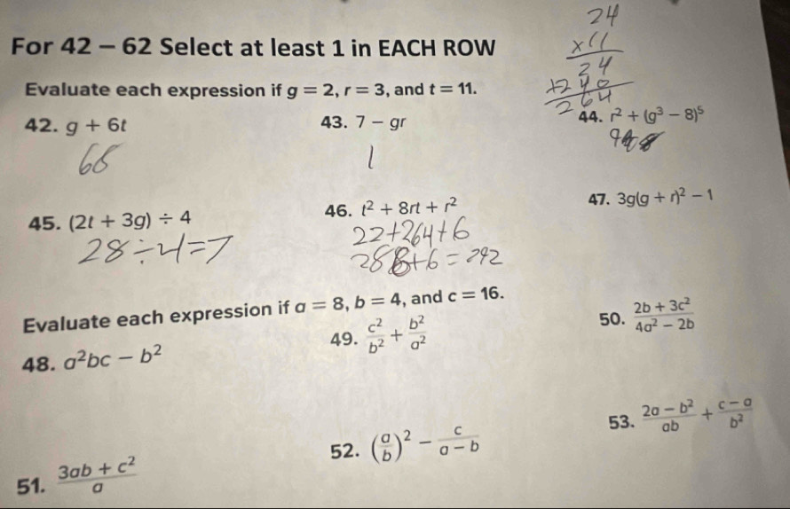 For 42 - 62 Select at least 1 in EACH ROW 
Evaluate each expression if g=2, r=3 , and t=11. 
42. g+6t 43. 7-gr
44. r^2+(g^3-8)^5
45. (2t+3g)/ 4
46. t^2+8rt+r^2
47. 3g(g+r)^2-1
Evaluate each expression if a=8, b=4 , and c=16. 
50. 
49.  c^2/b^2 + b^2/a^2   (2b+3c^2)/4a^2-2b 
48. a^2bc-b^2
53.  (2a-b^2)/ab + (c-a)/b^2 
52. ( a/b )^2- c/a-b 
51.  (3ab+c^2)/a 