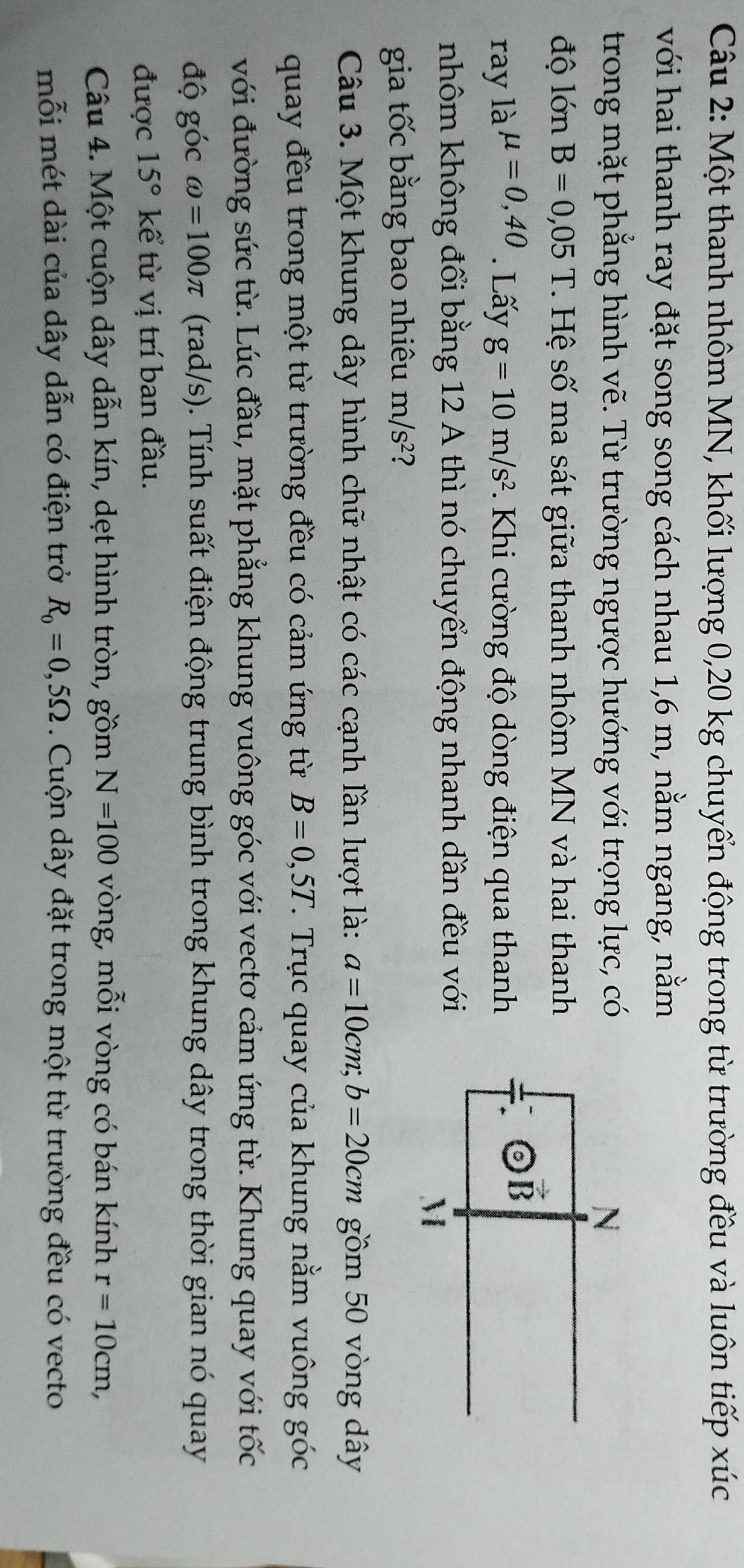 Một thanh nhôm MN, khối lượng 0,20 kg chuyển động trong từ trường đều và luôn tiếp xúc
với hai thanh ray đặt song song cách nhau 1,6 m, nằm ngang, nằm
trong mặt phẳng hình vẽ. Từ trường ngược hướng với trọng lực, có
độ lớn B=0,05T T Hệ số ma sát giữa thanh nhôm MN và hai thanh
ray là mu =0,40. Lấy g=10m/s^2. Khi cường độ dòng điện qua thanh
nhôm không đổi bằng 12 A thì nó chuyển động nhanh đần đều với
gia tốc bằng bao nhiêu m/s^2 ?
Câu 3. Một khung dây hình chữ nhật có các cạnh lần lượt là: a=10cm;b=20cm gồm 50 vòng dây
quay đều trong một từ trường đều có cảm ứng từ B=0,5T 7. Trục quay của khung nằm vuông góc
với đường sức từ. Lúc đầu, mặt phẳng khung vuông góc với vecto cảm ứng từ. Khung quay với tốc
độ góc omega =100π (rad/s). Tính suất điện động trung bình trong khung dây trong thời gian nó quay
được 15° kể từ vị trí ban đầu.
Câu 4. Một cuộn dây dẫn kín, dẹt hình tròn, gồm N=100 vòng, mỗi vòng có bán kính r=10cm,
mỗi mét dài của dây dẫn có điện trở R_0=0,5Omega. Cuộn dây đặt trong một từ trường đều có vecto
