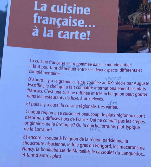 La cuisine 
française... 
à la carte! 
La cuisine française est renommée dans le monde entier! 
Il faut pourtant distinguer entre ses deux aspects, différents et 
complémentaires. 
D' abord il y a la grande cuisine, codifiée au XX° siècle par Auguste 
Escoffier, le chef qui a fait connaître internationalement les plats 
français. C'est une cuisine raffinée et très riche qu’on peut goûter 
dans les restaurants de luxe, à prix élevés. 
Et puis il y a aussi la cuisine régionale, très variée. 
Chaque région a sa cuisine et beaucoup de plats régionaux sont 
désormais diffusés hors de France. Qui ne connaît pas les crêpes, 
originaires de la Bretagne? Ou la quiche lorraine, plat typique 
de la Lorraine? 
Et encore la soupe à l'oignon de la région parisienne, la 
choucroute alsacienne, le foie gras du Périgord, les macarons de 
Nancy, la bouillabaisse de Marseille, le cassoulet du Languedoc... 
et tant d’autres plats.