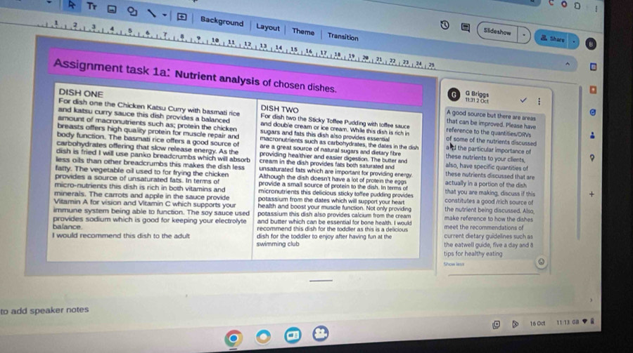 ξ
T Background Layout
Theme Transition
Slideshow .Share
11 12 13 14 15 17 18 19
^
Assignment task 1a: Nutrient analysis of chosen dishes. G Briggs 1t:31 2 Oc!
DISH ONE DISH TWO
For dish one the Chicken Katsu Curry with basmati rice For dish two the Sticky Toffee Pudding with toffee sauce
A good source but there are areas
and katsu curry sauce this dish provides a balanced and double cream or ice cream. While this dish is rich in reference to the quantities/DRVs
that can be improved. Please have
amount of macronutrients such as; protein the chicken sugars and fats this dish also provides essential of some of the nutrients discussed
breasts offers high quality protein for muscle repair and macronutrients such as carbohydrates, the dates in the dish  the particular importance of
body function. The basmati rice offers a good source of are a great source of natural sugars and dietary fibre
carbohydrates offering that slow release energy. As the providing healthier and easier digestion. The butter and these nutrients to your clients,
dish is fried I will use panko breadcrumbs which will absorb cream in the dish provides fats both saturated and also, have specific quantities of
less oils than other breadcrumbs this makes the dish less unsaturated fats which are important for providing energy. these nutrients discussed that are
farty. The vegetable oil used to for frying the chicken Although the dish doesn't have a lot of protein the eggs
provides a source of unsaturated fats. In terms of provide a small source of protein to the dish. In terms of actually in a portion of the dish
micro-nutrients this dish is rich in both vitamins and micronutrients this delicious sticky toffee pudding provides that you are making, discuss if this +
minerals. The carrots and apple in the sauce provide potassium from the dates which will support your heart constitutes a good /rich source of
Vitamin A for vision and Vitamin C which supports your health and boost your muscle function. Not only providing the nutrient being discussed. Also,
immune system being able to function. The soy sauce used potassium this dish also provides calcium from the cream make reference to how the dishes 
provides sodium which is good for keeping your electrolyte and butter which can be essential for bone health. I would
balance. recommend this dish for the toddler as this is a delicious meet the recommendations of
I would recommend this dish to the adult dish for the toddler to enjoy after having fun at the current dietary guidelines such as
swimming club the eatwell guide, five a day and 8
tips for healthy eating
a
Show less
to add speaker notes
16 Oct 11:13 GB