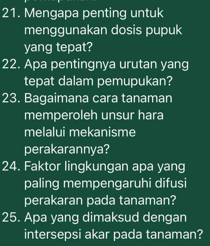 Mengapa penting untuk 
menggunakan dosis pupuk 
yang tepat? 
22. Apa pentingnya urutan yang 
tepat dalam pemupukan? 
23. Bagaimana cara tanaman 
memperoleh unsur hara 
melalui mekanisme 
perakarannya? 
24. Faktor lingkungan apa yang 
paling mempengaruhi difusi 
perakaran pada tanaman? 
25. Apa yang dimaksud dengan 
intersepsi akar pada tanaman?