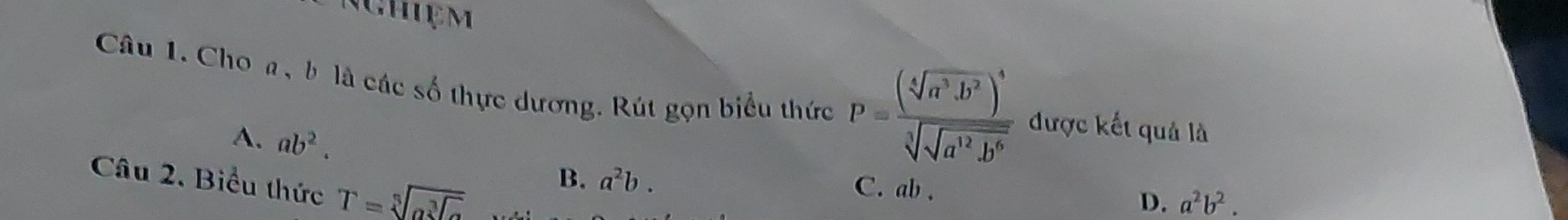 Nghiệm
Câu 1. Cho a, b là các số thực dương. Rút gọn biểu thức P=frac (sqrt[4](a^3· b^2))^4sqrt[3](sqrt a^(12)· b^6) được kết quả là
A. ab^2. 
Câu 2. Biểu thức T=sqrt[5](a^(sqrt [3]a))
B. a^2b. C. ab.
D. a^2b^2.