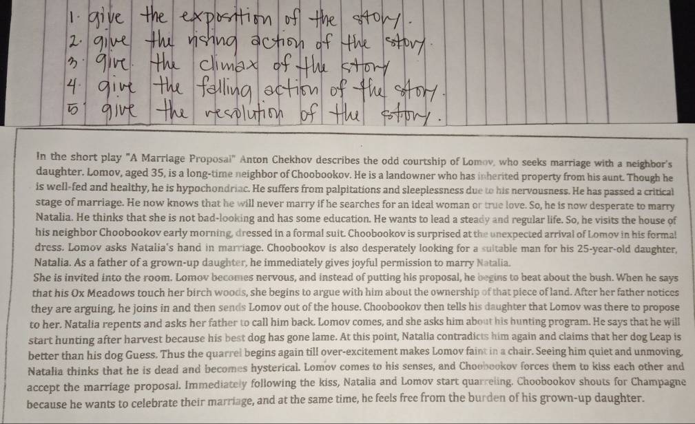 In the short play "A Marriage Proposai" Anton Chekhov describes the odd courtship of Lomov, who seeks marriage with a neighbor's
daughter. Lomov, aged 35, is a long-time neighbor of Choobookov. He is a landowner who has inherited property from his aunt. Though he
is well-fed and healthy, he is hypochondriac. He suffers from palpitations and sleeplessness due to his nervousness. He has passed a critical
stage of marriage. He now knows that he will never marry if he searches for an ideal woman or true love. So, he is now desperate to marry
Natalia. He thinks that she is not bad-looking and has some education. He wants to lead a steady and regular life. So, he visits the house of
his neighbor Choobookov early morning, dressed in a formal suit. Choobookov is surprised at the unexpected arrival of Lomov in his formal
dress. Lomov asks Natalia's hand in marriage. Choobookov is also desperately looking for a sultable man for his 25-year-old daughter,
Natalia. As a father of a grown-up daughter, he immediately gives joyful permission to marry Natalia.
She is invited into the room. Lomov becomes nervous, and instead of putting his proposal, he begins to beat about the bush. When he says
that his Ox Meadows touch her birch woods, she begins to argue with him about the ownership of that piece of land. After her father notices
they are arguing, he joins in and then sends Lomov out of the house. Choobookov then tells his daughter that Lomov was there to propose
to her. Natalia repents and asks her father to call him back. Lomov comes, and she asks him about his hunting program. He says that he will
start hunting after harvest because his best dog has gone lame. At this point, Natalia contradicts him again and claims that her dog Leap is
better than his dog Guess. Thus the quarrel begins again till over-excitement makes Lomov faint in a chair. Seeing him quiet and unmoving
Natalia thinks that he is dead and becomes hysterical. Lomov comes to his senses, and Choobookov forces them to kiss each other and
accept the marriage proposal. Immediately following the kiss, Natalia and Lomov start quarreling. Choobookov shouts for Champagne
because he wants to celebrate their marriage, and at the same time, he feels free from the burden of his grown-up daughter.