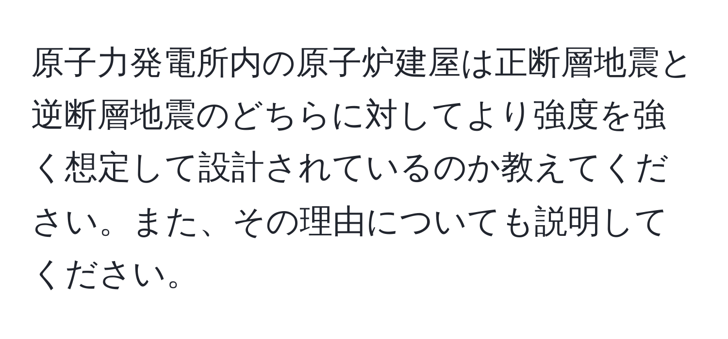 原子力発電所内の原子炉建屋は正断層地震と逆断層地震のどちらに対してより強度を強く想定して設計されているのか教えてください。また、その理由についても説明してください。