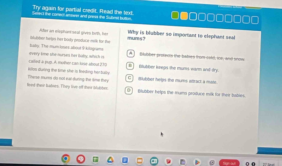 Try again for partial credit. Read the text.
Select the correct answer and press the Submit button.
After an elephant seal gives birth, her Why is blubber so important to elephant seal
mums?
blubber helps her body produce milk for the
baby. The mum loses about 9 kilograms A) Blubber protects the babies from cold, ice, and snow.
every time she nurses her baby, which is
called a pup. A mother can lose about 270 B) Blubber keeps the mums warm and dry.
kilos during the time she is feeding her baby.
These mums do not eat during the time they C Blubber helps the mums attract a mate.
feed their babies. They live off their blubber. D) Blubber helps the mums produce milk for their babies.
27 Sept