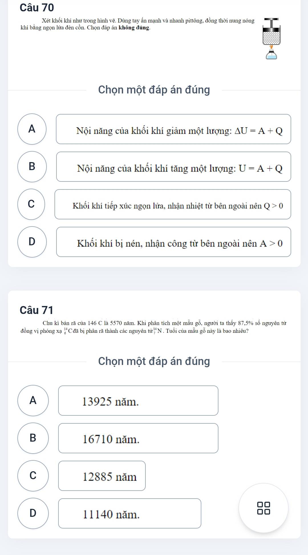 Xét khối khí như trong hình vẽ. Dùng tay ấn mạnh và nhanh pittông, đồng thời nung nóng
khí bằng ngọn lửa đèn cồn. Chọn đáp án không đúng.
Chọn một đáp án đúng
A Nội năng của khối khí giảm một lượng: △ U=A+Q
B
Nội năng của khối khí tăng một lượng: U=A+Q
C Khối khí tiếp xúc ngọn lữa, nhận nhiệt từ bên ngoài nên Q>0
D Khối khí bị nén, nhận công từ bên ngoài nên A>0
Câu 71
Chu kì bán rã của 146 C là 5570 năm. Khi phân tích một mẫu gỗ, người ta thấy 87, 5% số nguyên tử
đồng vị phóng xạ _6^(14)C C đã bị phân rã thành các nguyên t hir_7^(14)1 N . Tuổi của mẫu gỗ này là bao nhiêu?
Chọn một đáp án đúng
A 13925 năm.
B 16710 năm.
C 12885 năm
7
D 11140 năm.