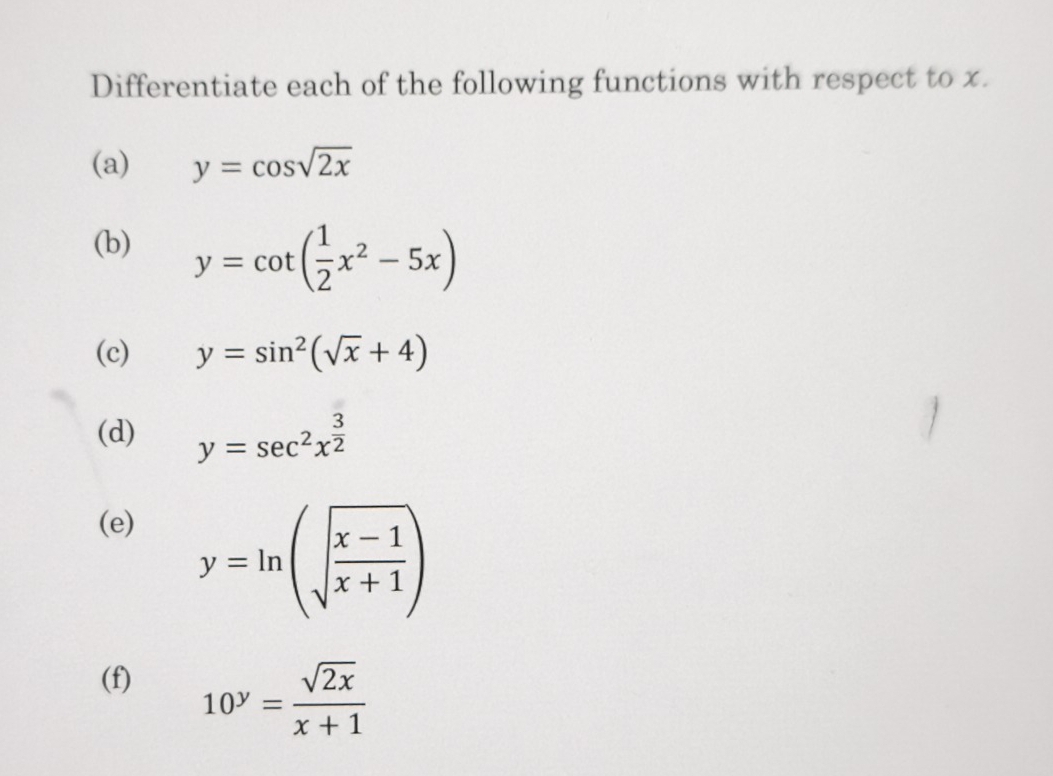 Differentiate each of the following functions with respect to x. 
(a) y=cos sqrt(2x)
(b) y=cot ( 1/2 x^2-5x)
(c) y=sin^2(sqrt(x)+4)
(d) y=sec^2x^(frac 3)2
(e)
y=ln (sqrt(frac x-1)x+1)
(f) 10^y= sqrt(2x)/x+1 