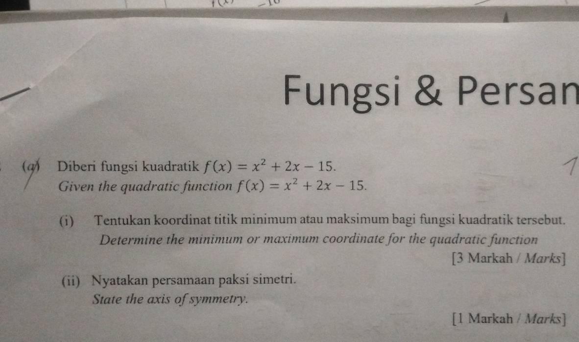 Fungsi & Persan 
(q) Diberi fungsi kuadratik f(x)=x^2+2x-15. 
Given the quadratic function f(x)=x^2+2x-15. 
(i) Tentukan koordinat titik minimum atau maksimum bagi fungsi kuadratik tersebut. 
Determine the minimum or maximum coordinate for the quadratic function 
[3 Markah / Marks] 
(ii) Nyatakan persamaan paksi simetri. 
State the axis of symmetry. 
[1 Markah / Marks]