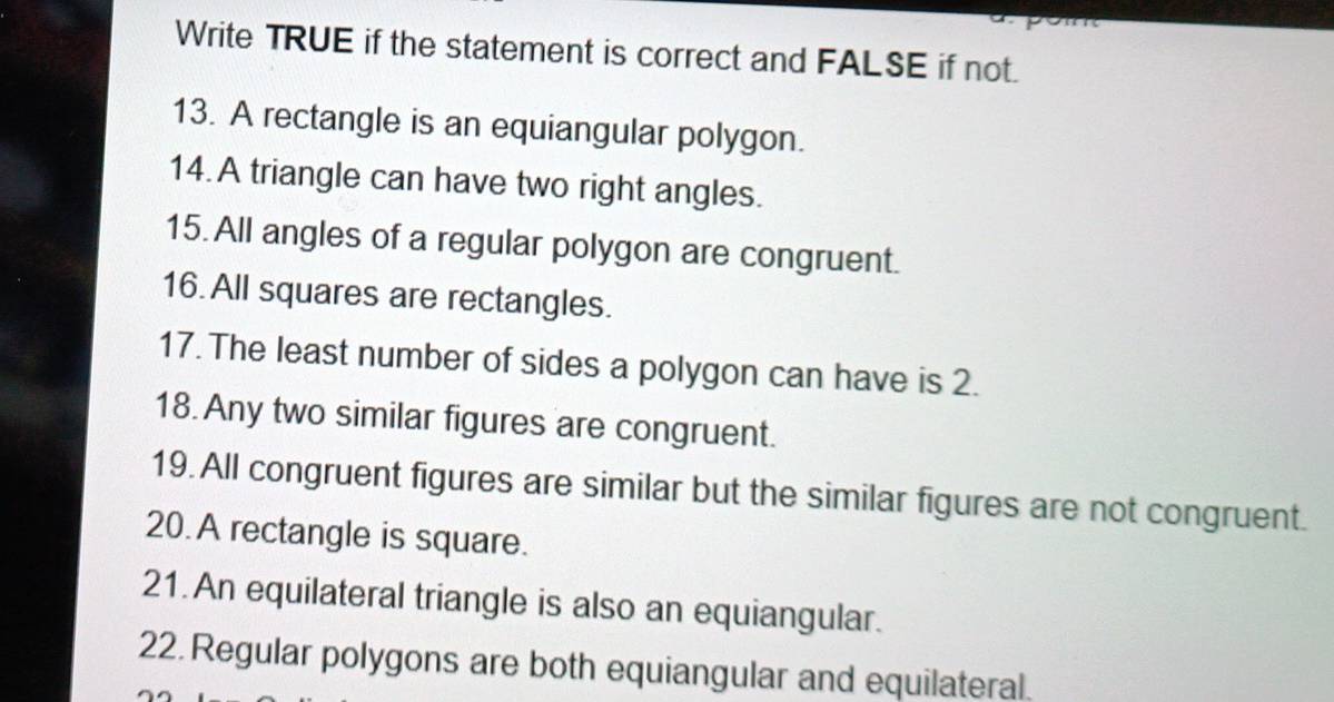 Write TRUE if the statement is correct and FALSE if not. 
13. A rectangle is an equiangular polygon. 
14.A triangle can have two right angles. 
15. All angles of a regular polygon are congruent. 
16. All squares are rectangles. 
17. The least number of sides a polygon can have is 2. 
18. Any two similar figures are congruent. 
19. All congruent figures are similar but the similar figures are not congruent. 
20.A rectangle is square. 
21. An equilateral triangle is also an equiangular. 
22.Regular polygons are both equiangular and equilateral.