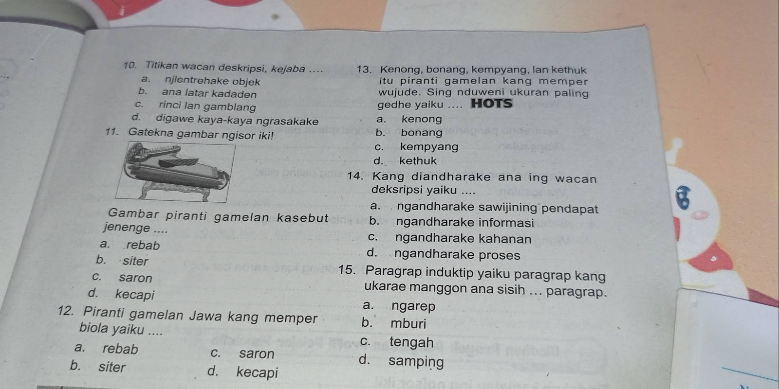 Titikan wacan deskripsi, kejaba .... 13. Kenong, bonang, kempyang, lan kethuk
a. njlentrehake objek itu piranti gamelan kang memper
b. ana latar kadaden wujude. Sing nduweni ukuran paling
c. rinci lan gamblang gedhe yaiku .... HOTS
d. digawe kaya-kaya ngrasakake a. kenong
11. Gatekna gambar ngisor iki! b. bonang
c. kempyang
d. kethuk
14. Kang diandharake ana ing wacan
deksripsi yaiku .... a
a. ngandharake sawijining pendapat
Gambar piranti gamelan kasebut b. ngandharake informasi
jenenge ....
c. ngandharake kahanan
a. rebab d. ngandharake proses
b. siter 15. Paragrap induktip yaiku paragrap kang
c. saron ukarae manggon ana sisih ... paragrap.
d. kecapi
a. ngarep
12. Piranti gamelan Jawa kang memper b. mburi
biola yaiku .... c. tengah
a. rebab c. saron d. samping
b. siter d. kecapi