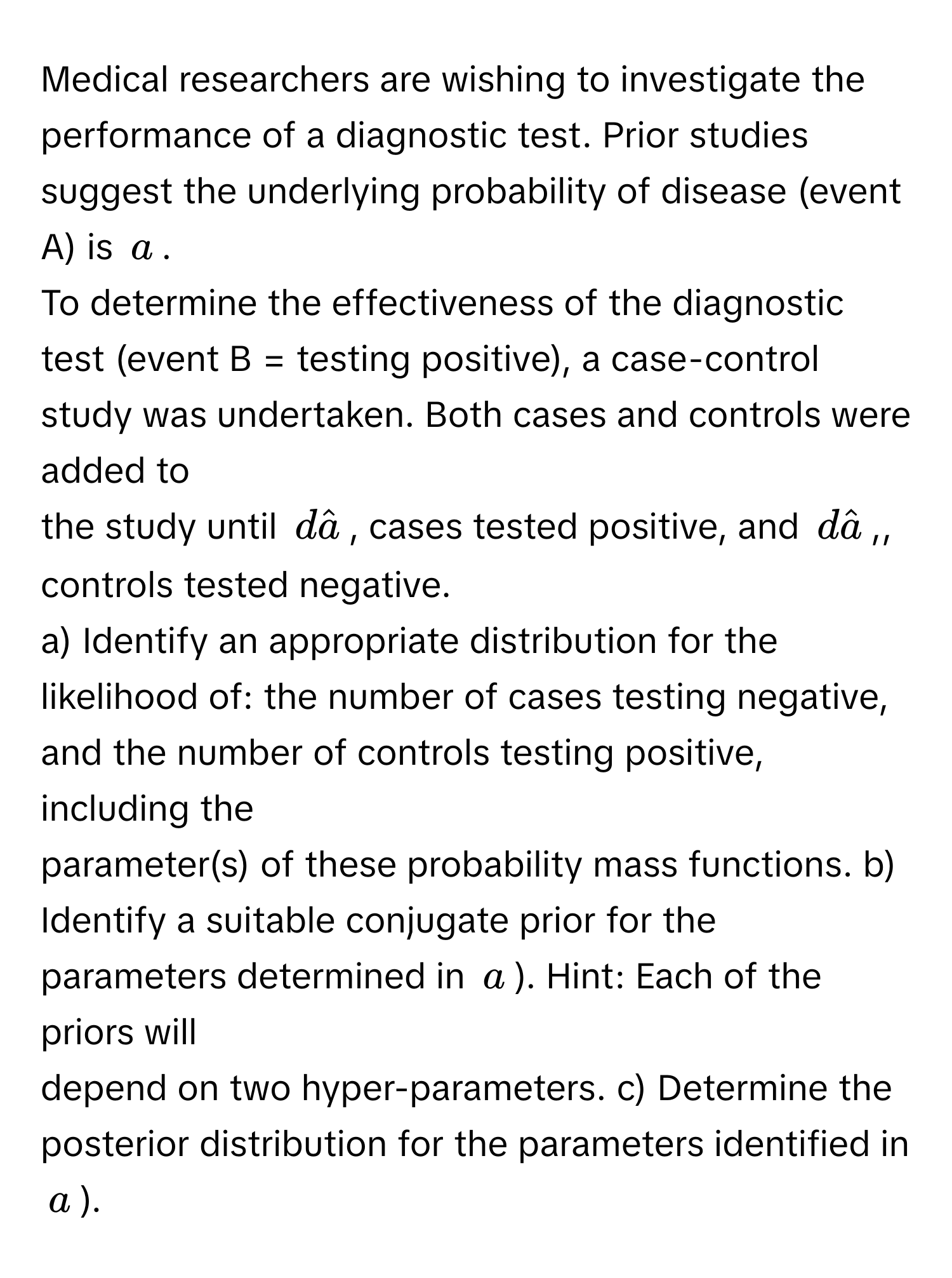 Medical researchers are wishing to investigate the performance of a diagnostic test. Prior studies suggest the underlying probability of disease (event A) is $a$. 
To determine the effectiveness of the diagnostic test (event B = testing positive), a case-control study was undertaken. Both cases and controls were added to 
the study until $dhata$, cases tested positive, and $dhata$,, controls tested negative. 
a) Identify an appropriate distribution for the likelihood of: the number of cases testing negative, and the number of controls testing positive, including the 
parameter(s) of these probability mass functions. b) Identify a suitable conjugate prior for the parameters determined in $a$). Hint: Each of the priors will 
depend on two hyper-parameters. c) Determine the posterior distribution for the parameters identified in $a$).