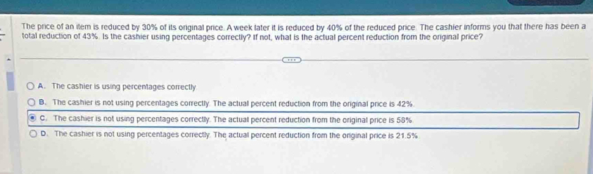 The price of an item is reduced by 30% of its original price. A week later it is reduced by 40% of the reduced price. The cashier informs you that there has been a
total reduction of 43%. Is the cashier using percentages correctly? If not, what is the actual percent reduction from the original price?
A. The cashier is using percentages correctly
B. The cashier is not using percentages correctly. The actual percent reduction from the original price is 42%.
C. The cashier is not using percentages correctly. The actual percent reduction from the original price is 58%
D. The cashier is not using percentages correctly. The actual percent reduction from the original price is 21.5%