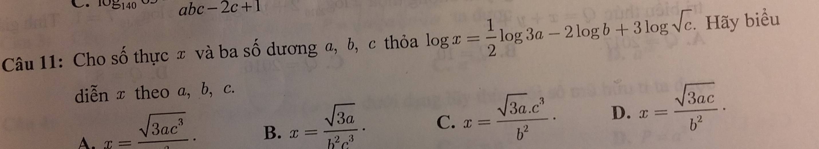 108_140 abc-2c+1
Câu 11: Cho số thực x và ba số dương a, b, c thỏa log x= 1/2 log 3a-2log b+3log sqrt(c). . Hãy biểu
diễn x theo a, b, c.
A. x=frac sqrt(3ac^3).
B. x= sqrt(3a)/b^2c^3 ·
C. x= (sqrt(3a).c^3)/b^2 .
D. x= sqrt(3ac)/b^2 ·