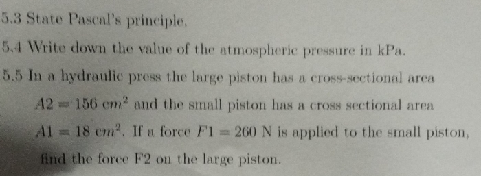 5.3 State Pascal's principle. 
5.4 Write down the value of the atmospheric pressure in kPa. 
5.5 In a hydraulic press the large piston has a cross-sectional area
A2=156cm^2 and the small piston has a cross sectional area
A1=18cm^2. If a force F1=260N is applied to the small piston, 
find the force F2 on the large piston.