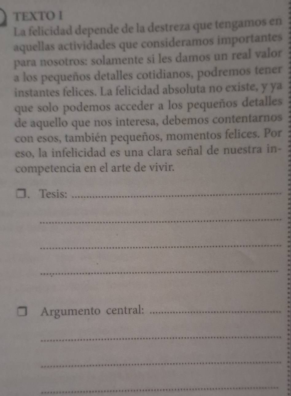 TEXTO I 
La felicidad depende de la destreza que tengamos en 
aquellas actividades que consideramos importantes 
para nosotros: solamente si les damos un real valor 
a los pequeños detalles cotidianos, podremos tener 
instantes felices. La felicidad absoluta no existe, y ya 
que solo podemos acceder a los pequeños detalles 
de aquello que nos interesa, debemos contentarnos 
con esos, también pequeños, momentos felices. Por 
eso, la infelicidad es una clara señal de nuestra in- 
competencia en el arte de vivir. 
□、 Tesis:_ 
_ 
_ 
_ 
Argumento central:_ 
_ 
_ 
_