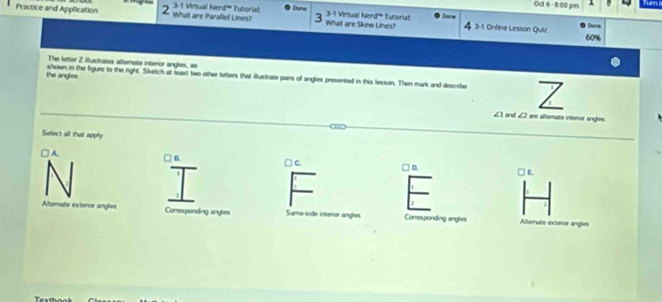 Ocl 6 - 8:00 pm
Practice and Application 2 What are Parallel Lines? 3-1 Virtual Nerd''' Tutorial: Done 3-1 Virtual Nerd''' Tutorial What are Skew Lines? Done 4 3-1 Online Lesson Qui
Done
The letter Z illusitrates alternate interior angles, as
the angles shown in the figure to the right. Sketch at least two other letters that illustrate pairs of angles presented in this lesson. Then mark and describe
∠ 1 and ∠2 are altemate interior angles.
Select all that apply
A. □ C D.
□ E.
Alterate exterior angles Corresponding angles Same-side interior angles Corresponding angles Alternate extenor angle
To