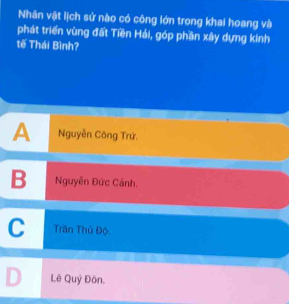 Nhân vật lịch sử nào có công lớn trong khai hoang và
phát triển vùng đất Tiền Hải, góp phần xây dựng kinh
tế Thái Bình?
A Nguyễn Công Trứ,
B Nguyễn Đức Cảnh.
C Trần Thủ Độ.
D Lê Quý Đôn.