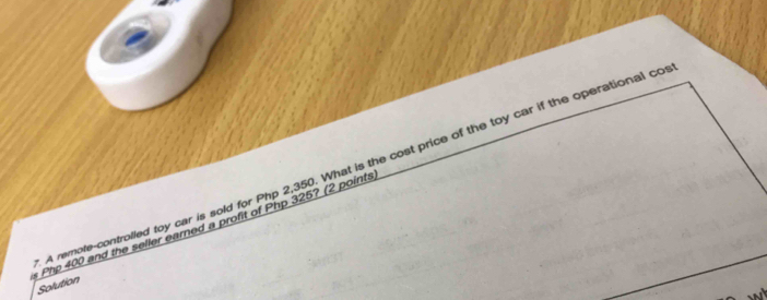 A remole-controlled toy car is sold for Php 2,350. What is the cost price of the toy car if the operational co 
s Php 400 and the seller eared a profit of Php 325? (2 points 
Solution