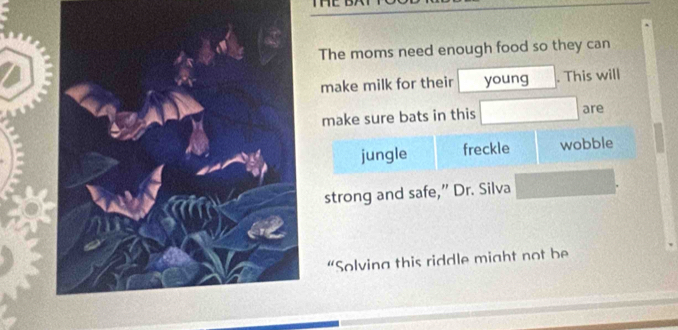 The moms need enough food so they can 
make milk for their young . This will 
make sure bats in this are 
jungle freckle wobble 
strong and safe,” Dr. Silva 
“Solving this riddle might not be