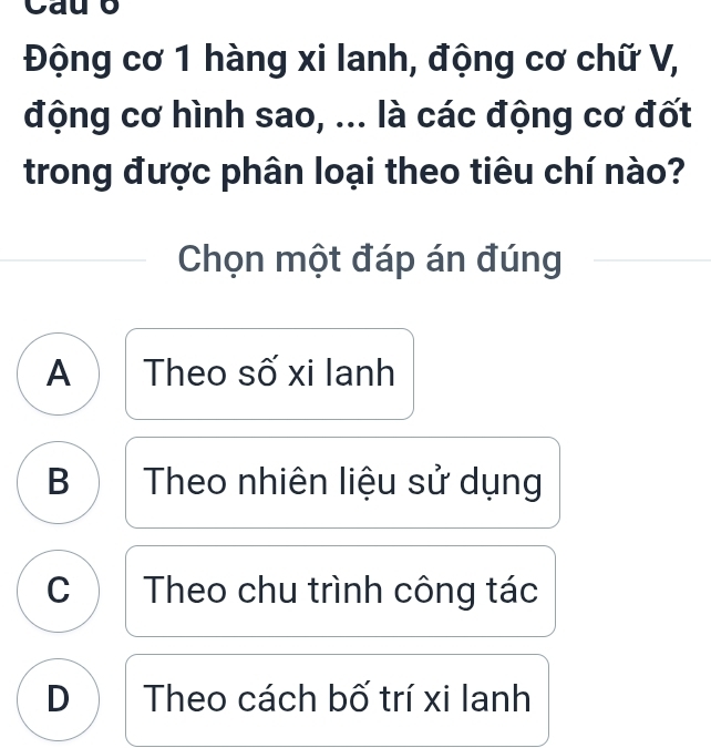 Cauo
Động cơ 1 hàng xi lanh, động cơ chữ V,
động cơ hình sao, ... là các động cơ đốt
trong được phân loại theo tiêu chí nào?
Chọn một đáp án đúng
A Theo số xi lanh
B Theo nhiên liệu sử dụng
C Theo chu trình công tác
D Theo cách bố trí xi lanh