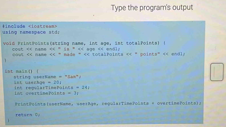 Type the program's output 
#include
using namespace std; 
void PrintPoints(string name, int age, int totalPoints) ( 
cout name <<''is'' age endl; 
cout name <<'' made'' totalPoints " points" endl; 
□  
int main() ( 
string userName = "Sam"; 
int userAge =20; 
int regularTimePoi nts =24 : 
int overtimePoints =3 : 
PrintPoints(userName, userAge, regularTimePoints + overtimePoints); 
return 0; 
