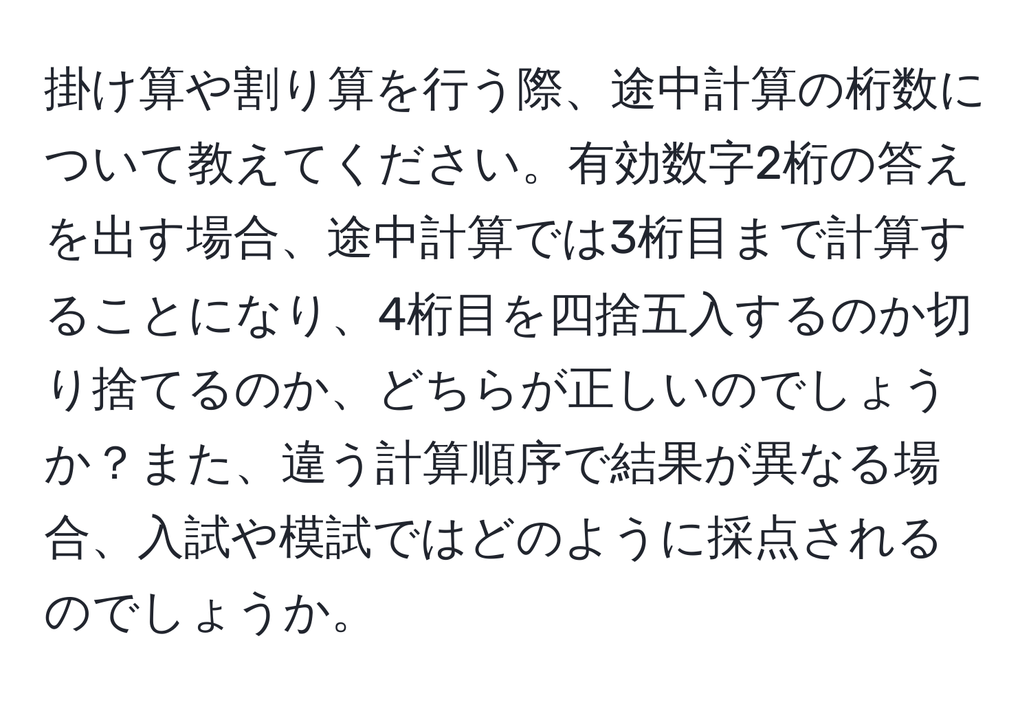 掛け算や割り算を行う際、途中計算の桁数について教えてください。有効数字2桁の答えを出す場合、途中計算では3桁目まで計算することになり、4桁目を四捨五入するのか切り捨てるのか、どちらが正しいのでしょうか？また、違う計算順序で結果が異なる場合、入試や模試ではどのように採点されるのでしょうか。