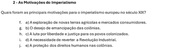 As Motivações do Imperialismo
Quais foram as principais motivações para o imperialismo europeu no século XIX?
f. a) A exploração de novas terras agrícolas e mercados consumidores.
g. b) O desejo de emancipação das colônias.
h. c) A luta por liberdade e justiça para os povos colonizados.
i. d) A necessidade de reverter a Revolução Industrial.
j. e) A proteção dos direitos humanos nas colônias.