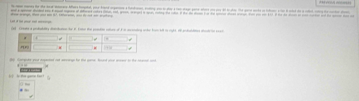 PRES ARUTERS
to nese money for the local Veterane Afbairs hospital, your friend organtzes a fundraser, annting you to play a two stage game ohere you pay $6 to play. Thi game worke as folwan: a for 6 oded de a robol, coing the conte do
ed a somer dvided iots 4 equal regons of deferend colars (blue, nad, gres, crange) is spus, noleg the code. if the de soes l ar the sponer thmes orange, thin yeu wr $77. i the de coss an cnrumdn t   
show orenge, then you wou $7 Othenase, you do not was anything
Let of be yur net winkings.
(a) Create a probability distribuson for X. Enter the possuible values of X in sacending unber from left to rght. Al probalabies shoold be nac
(lv) Compute your iperted not winrangs for the game. Round your onswer to the nearest cent.
s o c
           
(c) So this game fau r
O rer
*  T