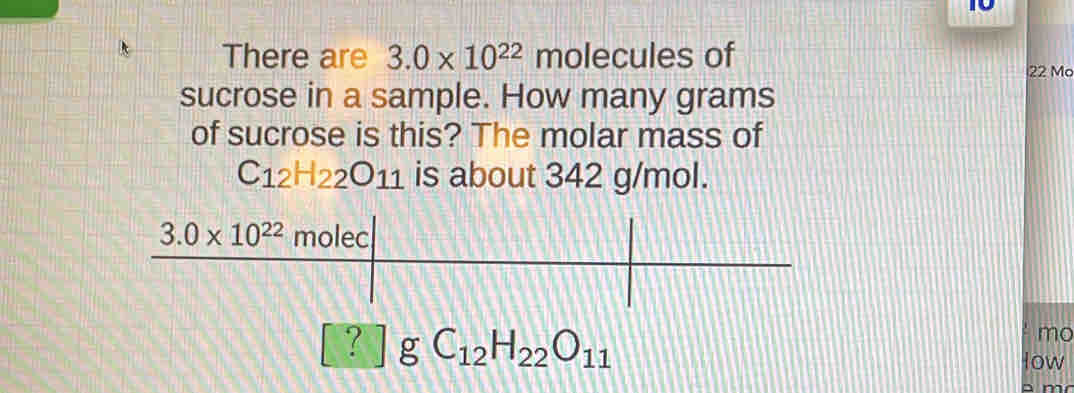 There are 3.0* 10^(22) molecules of
22 Mo
sucrose in a sample. How many grams
of sucrose is this? The molar mass of
C_12H_22O_11 is about 342 g/mol.
? gC_12H_22O_11
mo
low