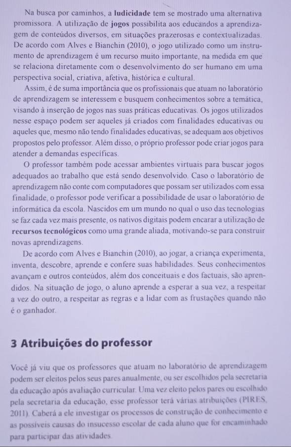 Na busca por caminhos, a Iudicidade tem se mostrado uma alternativa
promissora. A utilização de jogos possibilita aos educandos a aprendiza-
gem de conteúdos diversos, em situações prazerosas e contextualizadas.
De acordo com Alves e Bianchin (2010), o jogo utilizado como um instru-
mento de aprendizagem é um recurso muito importante, na medida em que
se relaciona diretamente com o desenvolvimento do ser humano em uma
perspectiva social, criativa, afetiva, histórica e cultural.
Assim, é de suma importância que os profissionais que atuam no laboratório
de aprendizagem se interessem e busquem conhecimentos sobre a temática,
visando à inserção de jogos nas suas práticas educativas. Os jogos utilizados
nesse espaço podem ser aqueles já criados com finalidades educativas ou
aqueles que, mesmo não tendo finalidades educativas, se adequam aos objetivos
propostos pelo professor. Além disso, o próprio professor pode criar jogos para
atender a demandas especificas
O professor também pode acessar ambientes virtuais para buscar jogos
adequados ao trabalho que está sendo desenvolvido. Caso o laboratório de
aprendizagem não conte com computadores que possam ser utilizados com essa
finalidade, o professor pode verificar a possibilidade de usar o laboratório de
informática da escola. Nascidos em um mundo no qual o uso das tecnologias
se faz cada vez mais presente, os nativos digitais podem encarar a utilização de
recursos tecnológicos como uma grande aliada, motivando-se para construir
novas aprendizagens.
De acordo com Alves e Bianchin (2010), ao jogar, a criança experimenta,
inventa, descobre, aprende e confere suas habilidades. Seus conhecimentos
avançam e outros conteúdos, além dos conceituais e dos factuais, são apren-
didos. Na situação de jogo, o aluno aprende a esperar a sua vez, a respeitar
a vez do outro, a respeitar as regras e a lidar com as frustações quando não
é o ganhador.
3 Atribuições do professor
Você já viu que os professores que atuam no laboratório de aprendizagem
podem ser eleitos pelos seus pares anualmente, ou ser escolhidos pela secretaria
da educação após avaliação curricular. Uma vez eleito pelos pares ou escolhido
pela secretaria da educação, esse professor terá várias atribuições (PIRES,
2011). Caberá a ele investigar os processos de construção de conhecimento e
as possíveis causas do insucesso escolar de cada aluno que for encaminhado
para participar das atividades