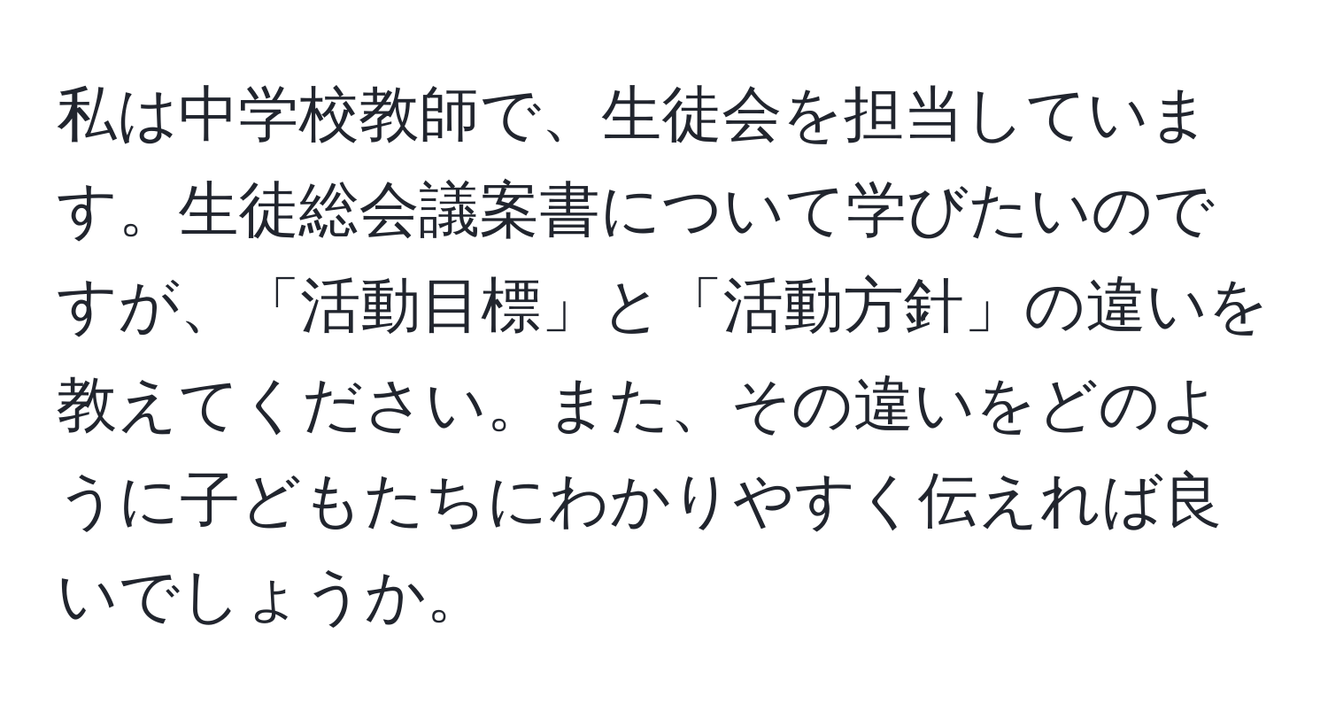 私は中学校教師で、生徒会を担当しています。生徒総会議案書について学びたいのですが、「活動目標」と「活動方針」の違いを教えてください。また、その違いをどのように子どもたちにわかりやすく伝えれば良いでしょうか。