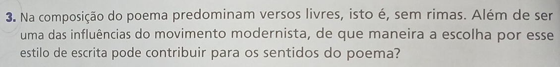 Na composição do poema predominam versos livres, isto é, sem rimas. Além de ser 
uma das influências do movimento modernista, de que maneira a escolha por esse 
estilo de escrita pode contribuir para os sentidos do poema?