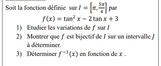 Soit la fonction définie surI=[π , 5π /4 ] par
f(x)=tan^2x-2tan x+3
1) Etudier les variations de fsur I 
2) Montrer que f est bijectifde I sur un intervalle J 
à déterminer. 
3) Déterminer f^(-1)(x) en fonction de x.