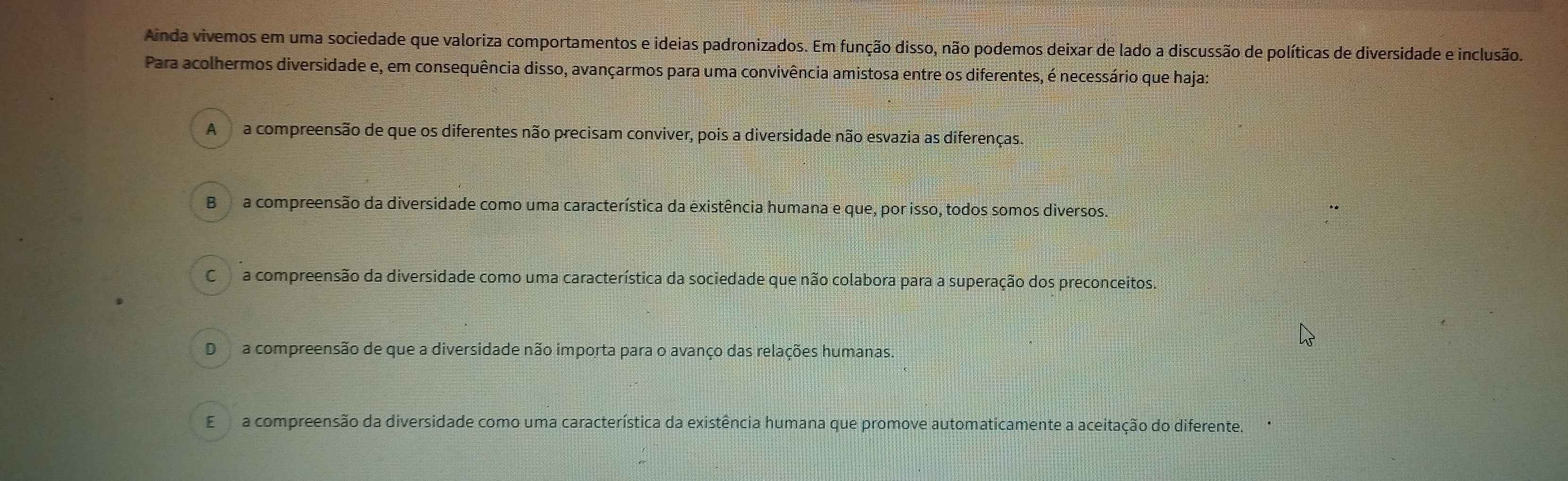 Ainda vivemos em uma sociedade que valoriza comportamentos e ideias padronizados. Em função disso, não podemos deixar de lado a discussão de políticas de diversidade e inclusão.
Para acolhermos diversidade e, em consequência disso, avançarmos para uma convivência amistosa entre os diferentes, é necessário que haja:
A a compreensão de que os diferentes não precisam conviver, pois a diversidade não esvazia as diferenças.
B a compreensão da diversidade como uma característica da existência humana e que, por isso, todos somos diversos.
Ca compreensão da diversidade como uma característica da sociedade que não colabora para a superação dos preconceitos.
D a compreensão de que a diversidade não importa para o avanço das relações humanas.
Ea compreensão da diversidade como uma característica da existência humana que promove automaticamente a aceitação do diferente.